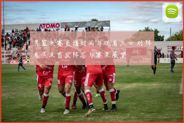 男篮决赛直播时间与观看入口 对阵看点及首发阵容与赛果展望