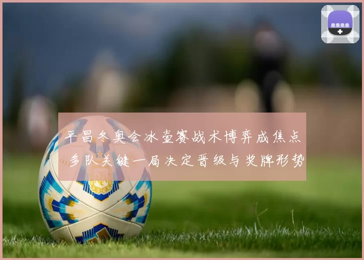 平昌冬奥会冰壶赛战术博弈成焦点 多队关键一局决定晋级与奖牌形势