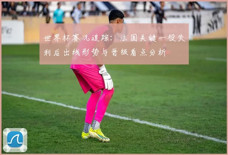 世界杯赛况追踪：法国关键一役失利后出线形势与晋级看点分析