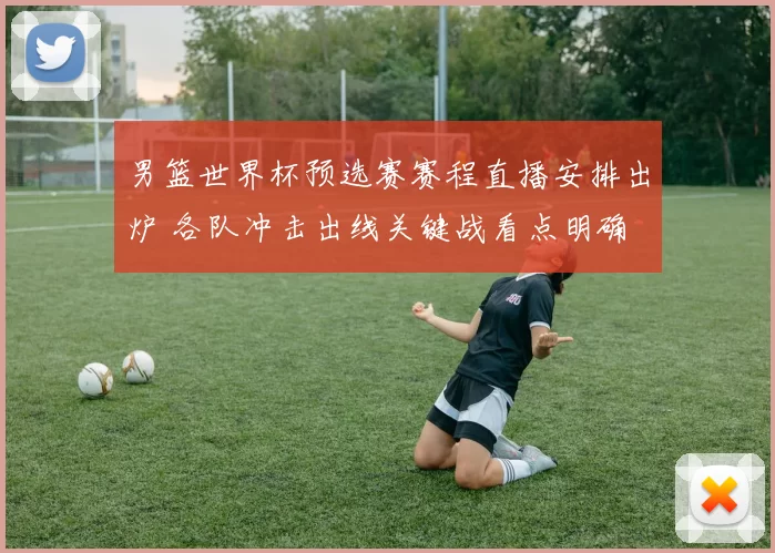 男篮世界杯预选赛赛程直播安排出炉 各队冲击出线关键战看点明确