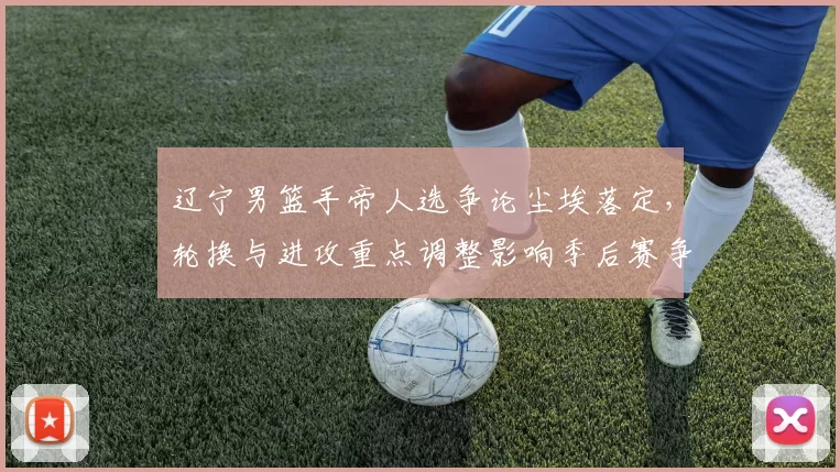 辽宁男篮手帝人选争论尘埃落定，轮换与进攻重点调整影响季后赛争夺