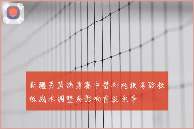 新疆男篮热身赛中替补轮换考验教练战术调整或影响首发竞争
