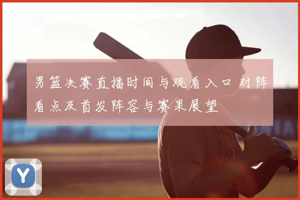 男篮决赛直播时间与观看入口 对阵看点及首发阵容与赛果展望