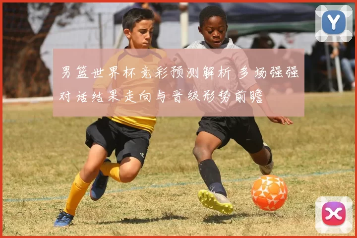 男篮世界杯竞彩预测解析 多场强强对话结果走向与晋级形势前瞻