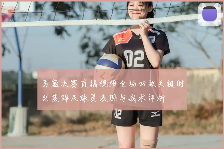 男篮决赛直播视频全场回放关键时刻集锦及球员表现与战术评析