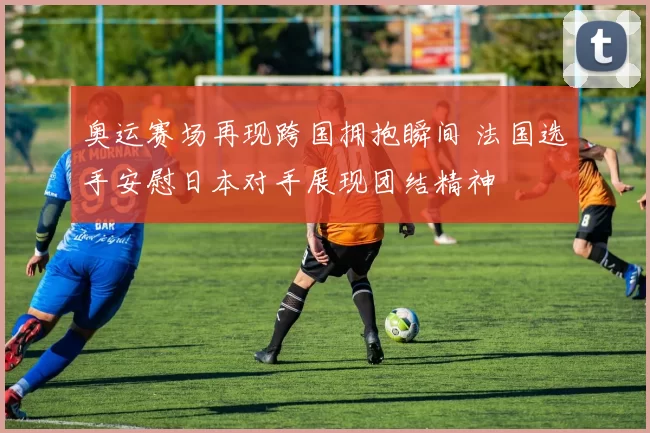 奥运赛场再现跨国拥抱瞬间 法国选手安慰日本对手展现团结精神