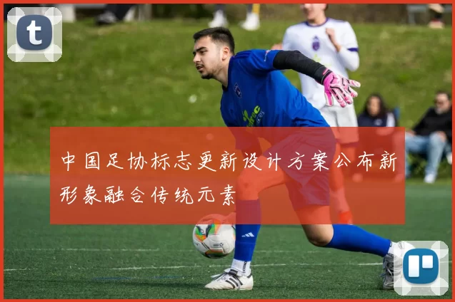 中国足协标志更新设计方案公布新形象融合传统元素