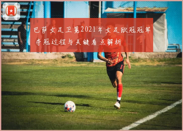 巴萨女足卫冕2021年女足欧冠冠军 夺冠过程与关键看点解析