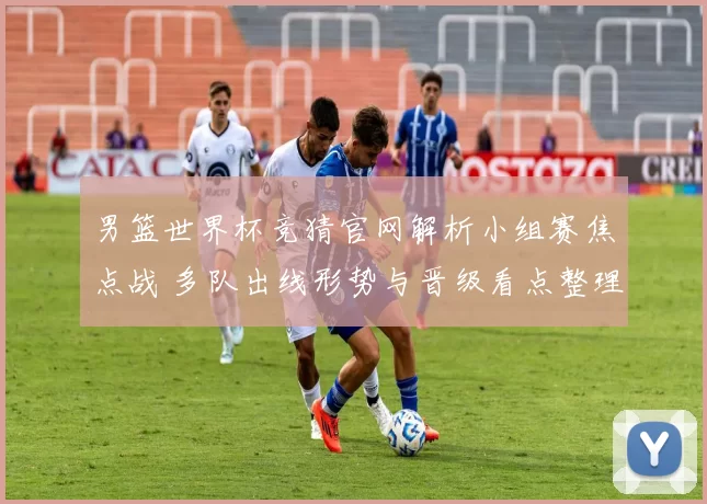 男篮世界杯竞猜官网解析小组赛焦点战 多队出线形势与晋级看点整理