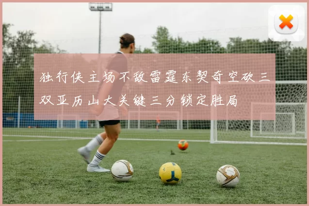 独行侠主场不敌雷霆东契奇空砍三双亚历山大关键三分锁定胜局