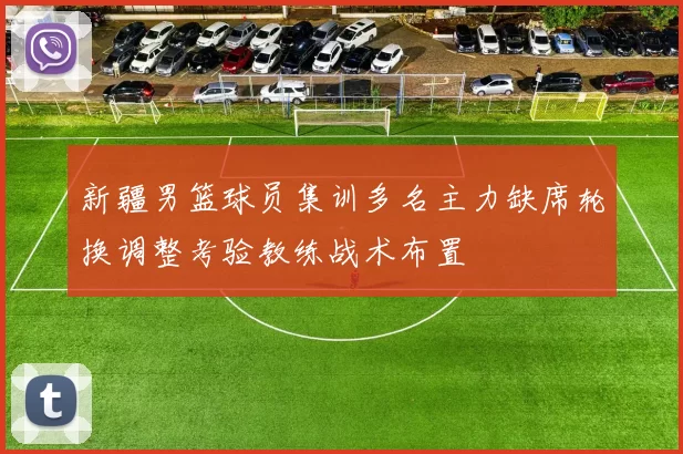 新疆男篮球员集训多名主力缺席轮换调整考验教练战术布置