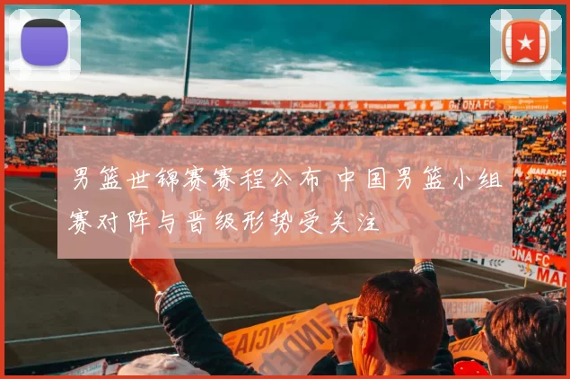 男篮世锦赛赛程公布 中国男篮小组赛对阵与晋级形势受关注