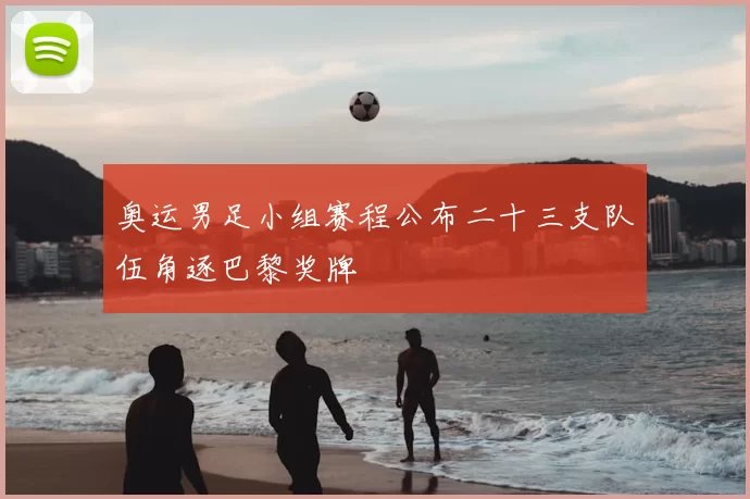 奥运男足小组赛程公布二十三支队伍角逐巴黎奖牌