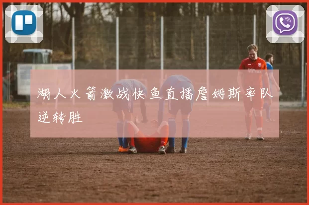 湖人火箭激战快鱼直播詹姆斯率队逆转胜