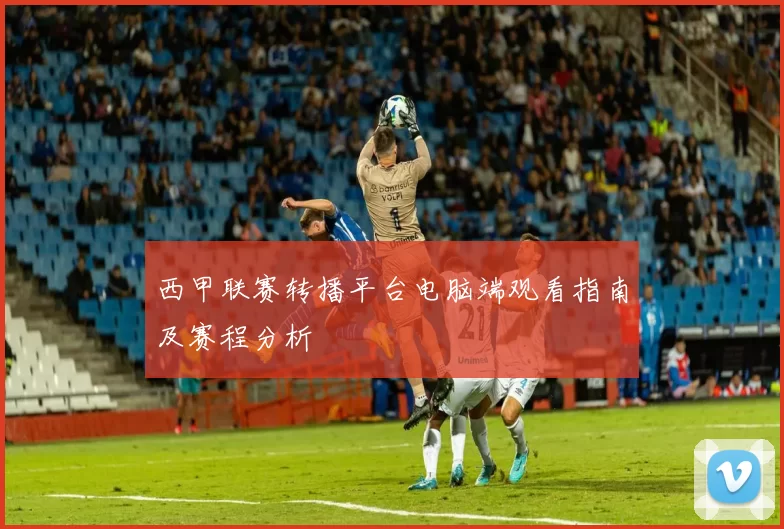 西甲联赛转播平台电脑端观看指南及赛程分析