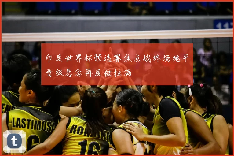 印度世界杯预选赛焦点战终场绝平晋级悬念再度被拉满