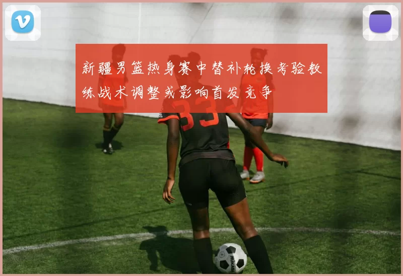 新疆男篮热身赛中替补轮换考验教练战术调整或影响首发竞争