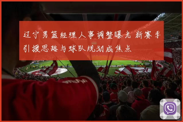 辽宁男篮经理人事调整曝光 新赛季引援思路与球队规划成焦点