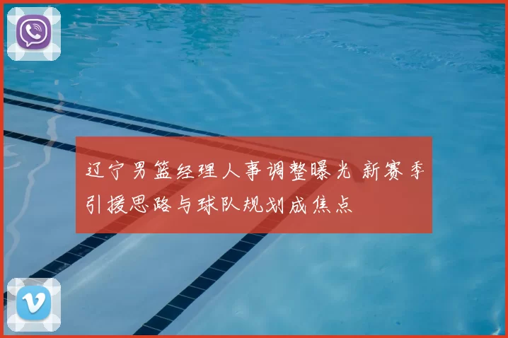 辽宁男篮经理人事调整曝光 新赛季引援思路与球队规划成焦点