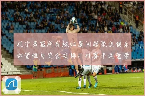 辽宁男篮所有权归属问题聚焦俱乐部管理与资金安排,对赛季运营带来变数