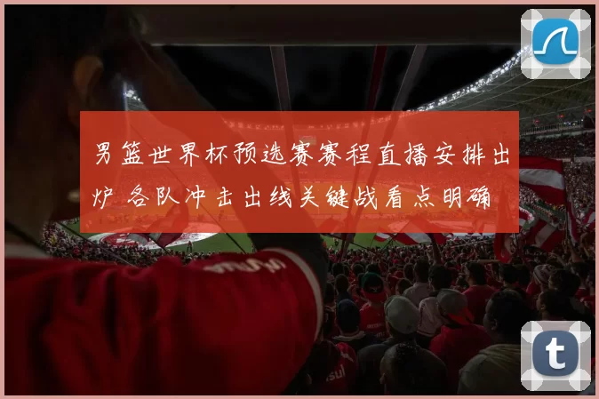 男篮世界杯预选赛赛程直播安排出炉 各队冲击出线关键战看点明确