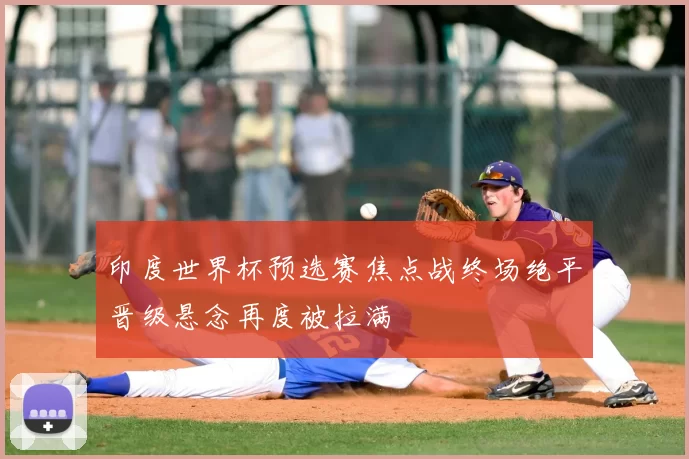 印度世界杯预选赛焦点战终场绝平晋级悬念再度被拉满