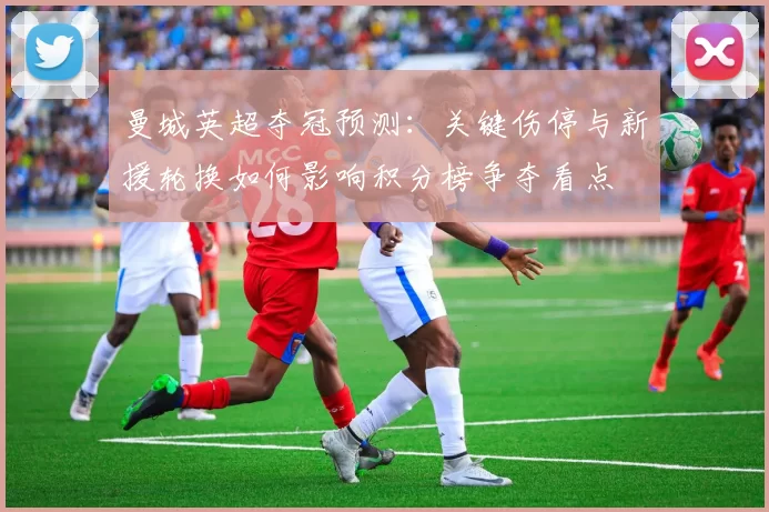 曼城英超夺冠预测：关键伤停与新援轮换如何影响积分榜争夺看点