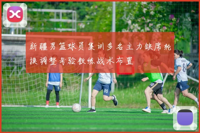 新疆男篮球员集训多名主力缺席轮换调整考验教练战术布置