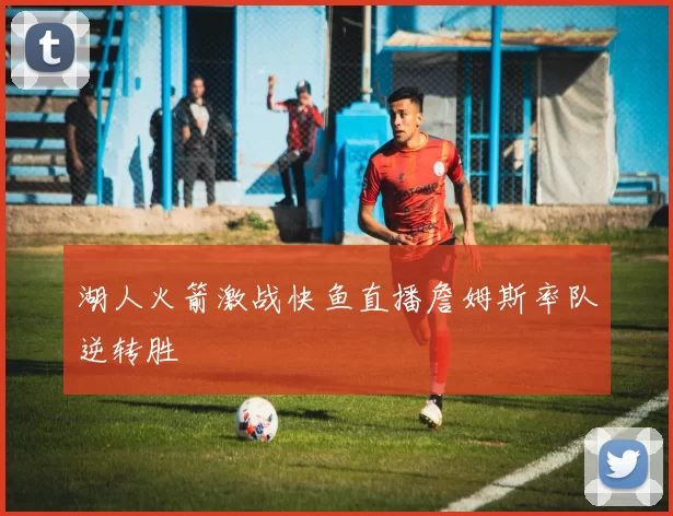 湖人火箭激战快鱼直播詹姆斯率队逆转胜