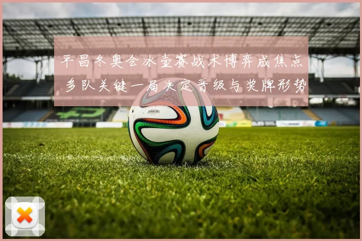 平昌冬奥会冰壶赛战术博弈成焦点 多队关键一局决定晋级与奖牌形势