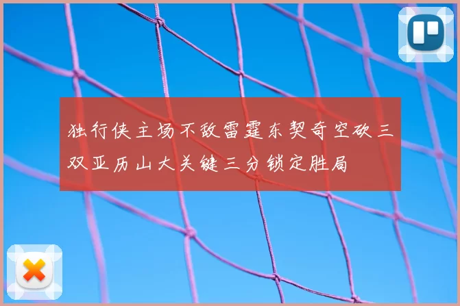 独行侠主场不敌雷霆东契奇空砍三双亚历山大关键三分锁定胜局