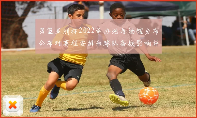 男篮亚洲杯2022举办地与场馆分布公布对赛程安排和球队备战影响评估