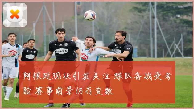 阿根廷现状引发关注 球队备战受考验 赛事前景仍存变数
