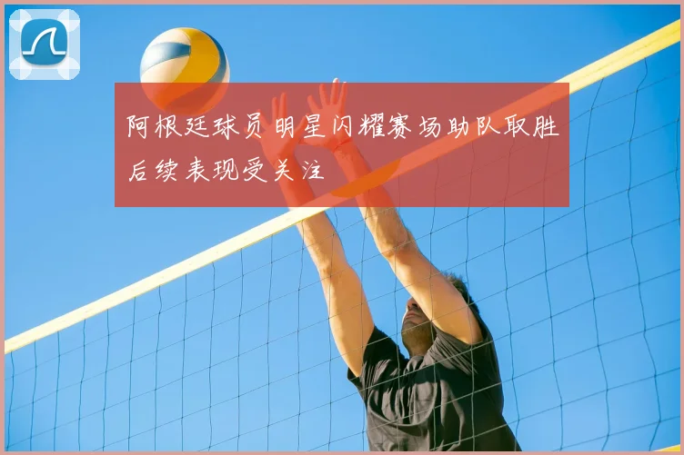 阿根廷球员明星闪耀赛场助队取胜后续表现受关注