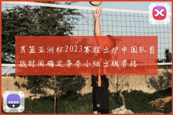 男篮亚洲杯2023赛程出炉中国队首战时间确定争夺小组出线资格
