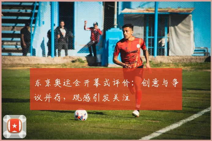 东京奥运会开幕式评价：创意与争议并存，观感引发关注