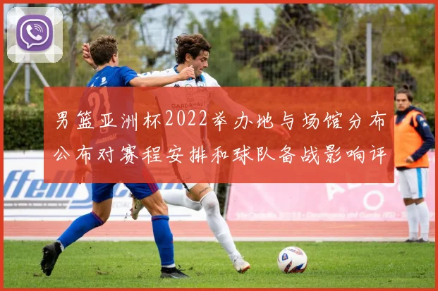 男篮亚洲杯2022举办地与场馆分布公布对赛程安排和球队备战影响评估