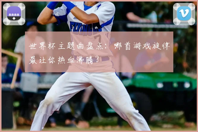 世界杯主题曲盘点：哪首游戏旋律最让你热血沸腾？
