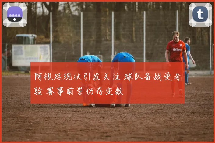 阿根廷现状引发关注 球队备战受考验 赛事前景仍存变数