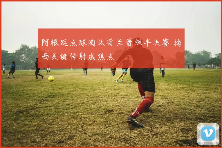 阿根廷点球淘汰荷兰晋级半决赛 梅西关键传射成焦点