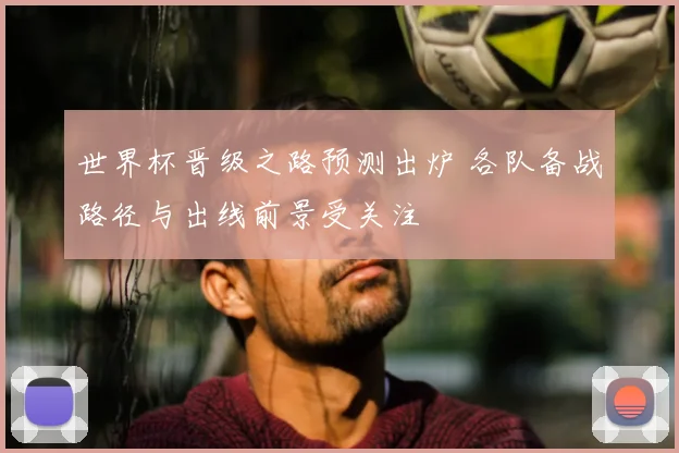 世界杯晋级之路预测出炉 各队备战路径与出线前景受关注