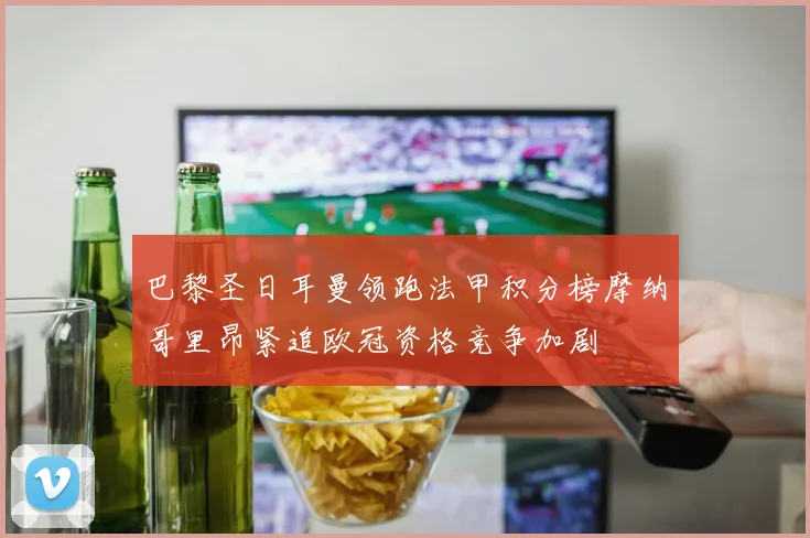 巴黎圣日耳曼领跑法甲积分榜摩纳哥里昂紧追欧冠资格竞争加剧