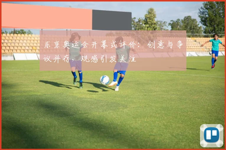 东京奥运会开幕式评价：创意与争议并存，观感引发关注